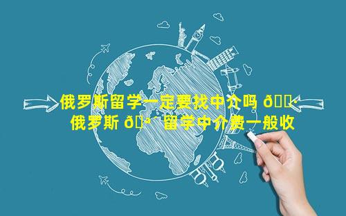 俄罗斯留学一定要找中介吗 🌷  俄罗斯 🪴 留学中介费一般收多少